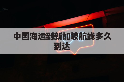中国海运到新加坡航线多久到达(中国到新加坡海运费)