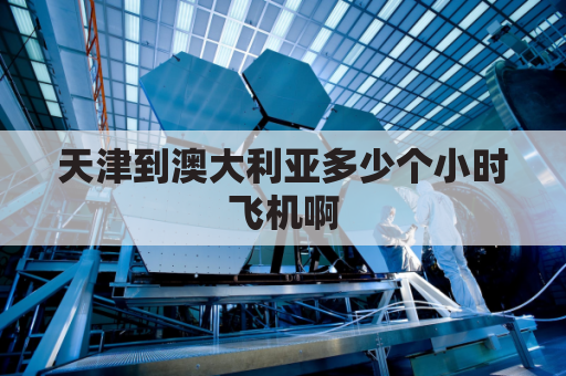 天津到澳大利亚多少个小时飞机啊(天津到澳大利亚航班查询)