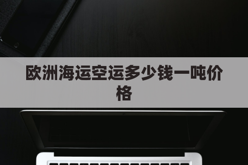 欧洲海运空运多少钱一吨价格(空运欧洲多少钱一方)