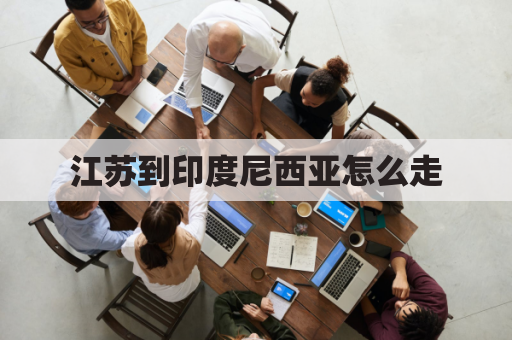 江苏到印度尼西亚怎么走(江苏到印度尼西亚怎么走最方便)