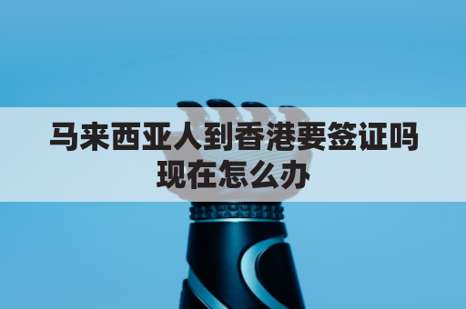 马来西亚人到香港要签证吗现在怎么办(马来西亚人去香港)