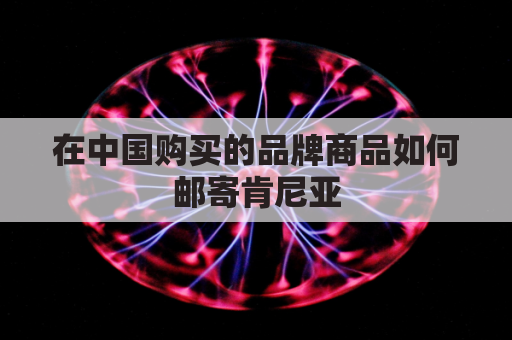 在中国购买的品牌商品如何邮寄肯尼亚(发肯尼亚的快递)