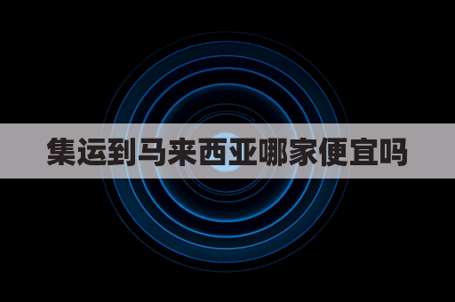 集运到马来西亚哪家便宜吗(货运马来西亚专线)