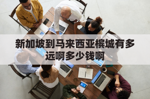 新加坡到马来西亚槟城有多远啊多少钱啊(新加坡到马来西亚多少公里)