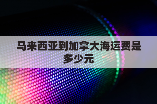 马来西亚到加拿大海运费是多少元(马来西亚到中国散货船运费)