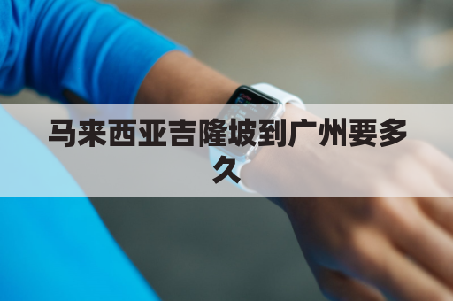 马来西亚吉隆坡到广州要多久(马来西亚吉隆坡现在可以转机吗)