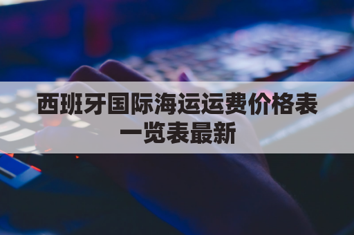 西班牙国际海运运费价格表一览表最新(西班牙海运大约价格)