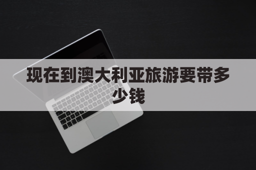 现在到澳大利亚旅游要带多少钱(现在到澳大利亚旅游要带多少钱一个月)