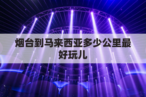 烟台到马来西亚多少公里最好玩儿(烟台到马来西亚有多远)