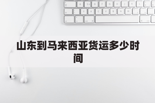 山东到马来西亚货运多少时间(山东到马来西亚货运多少时间到货)