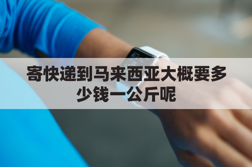 寄快递到马来西亚大概要多少钱一公斤呢(寄快递到马来西亚大概要多少钱一公斤呢英语)