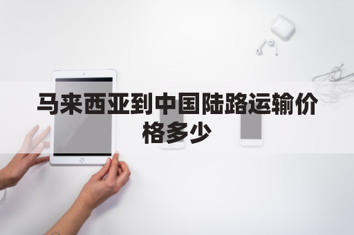 马来西亚到中国陆路运输价格多少(马来西亚到中国物流公司)