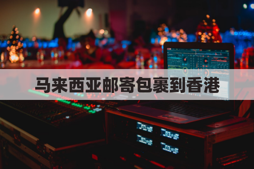 马来西亚邮寄包裹到香港(马来西亚寄快递)