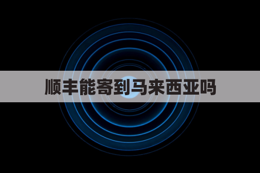 顺丰能寄到马来西亚吗(顺丰快递可以发到马来西亚吗)