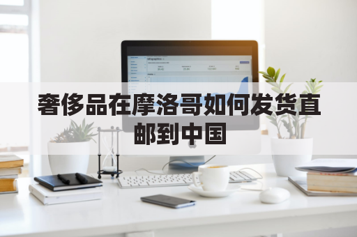 奢侈品在摩洛哥如何发货直邮到中国(摩洛哥代购什么奢侈品)