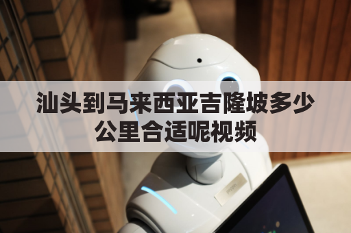 汕头到马来西亚吉隆坡多少公里合适呢视频(汕头到马来西亚吉隆坡多少公里合适呢视频介绍)