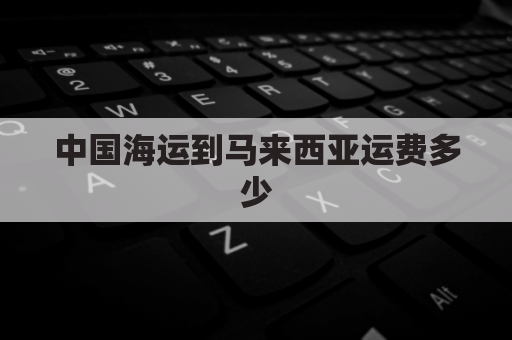 中国海运到马来西亚运费多少(海运到马来西亚多少钱一立方)