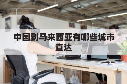 中国到马来西亚有哪些城市直达(中国到马来西亚远吗)