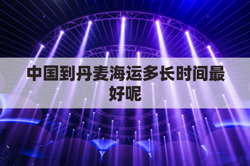 中国到丹麦海运多长时间最好呢(中国到丹麦飞机几个小时到达)