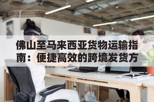 佛山至马来西亚货物运输指南：便捷高效的跨境发货方案