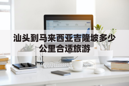 汕头到马来西亚吉隆坡多少公里合适旅游(汕头到马来西亚吉隆坡多少公里合适旅游的地方)