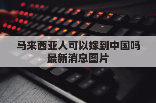 马来西亚人可以嫁到中国吗最新消息图片(马来西亚人嫁到中国能拿到身份证吗)