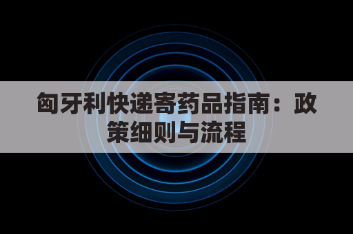 匈牙利快递寄药品指南:政策细则与流程