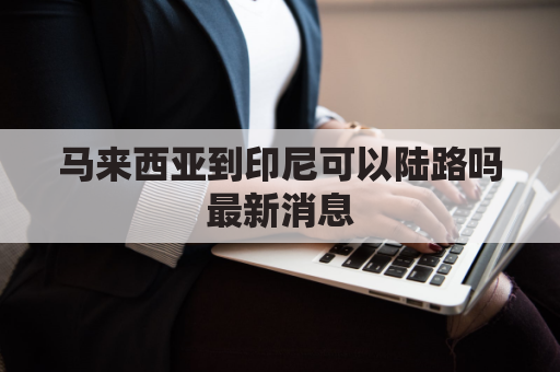 马来西亚到印尼可以陆路吗最新消息(马来西亚和印尼接壤吗)