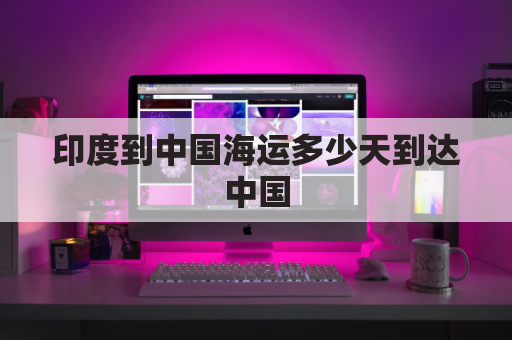 印度到中国海运多少天到达中国(印度海运到中国能进港吗)