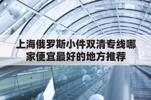 上海俄罗斯小件双清专线哪家便宜最好的地方推荐(上海俄罗斯商品)