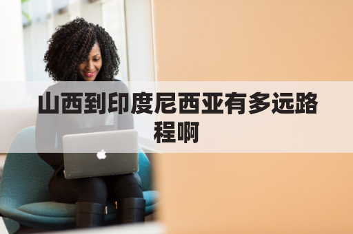 山西到印度尼西亚有多远路程啊(山西到印度尼西亚有多远路程啊视频)