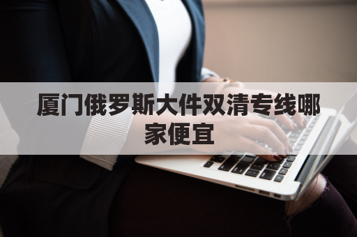 厦门俄罗斯大件双清专线哪家便宜(厦门 俄罗斯)