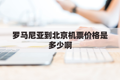 罗马尼亚到北京机票价格是多少啊(罗马尼亚飞中国航班停飞了吗)