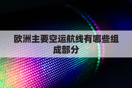 欧洲主要空运航线有哪些组成部分(欧洲航线介绍)