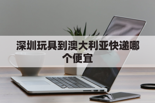 深圳玩具到澳大利亚快递哪个便宜(深圳到澳大利亚的机票多少钱)