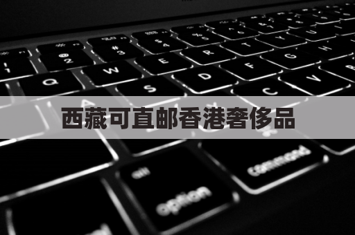 西藏可直邮香港奢侈品,体验便捷购物