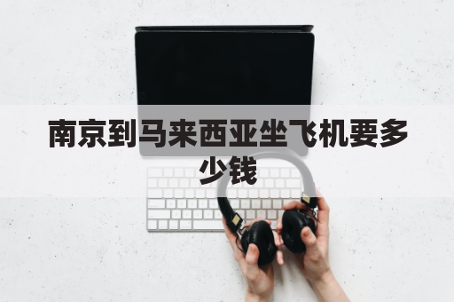 南京到马来西亚坐飞机要多少钱(南京到马来西亚飞多久)
