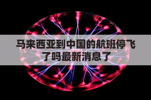 马来西亚到中国的航班停飞了吗最新消息了(马来西亚飞国内航班什么时候正常)