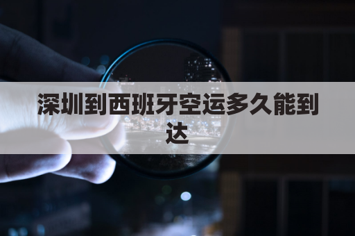 深圳到西班牙空运多久能到达(深圳到西班牙海运多少天)