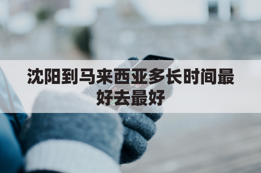 沈阳到马来西亚多长时间最好去最好(沈阳到马来西亚机票)