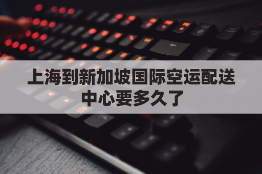 上海到新加坡国际空运配送中心要多久了(上海到新加坡直航)