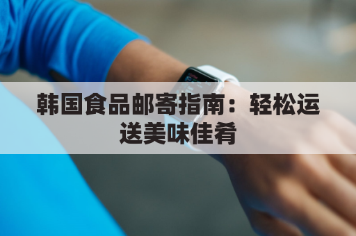 韩国食品邮寄指南:轻松运送美味佳肴