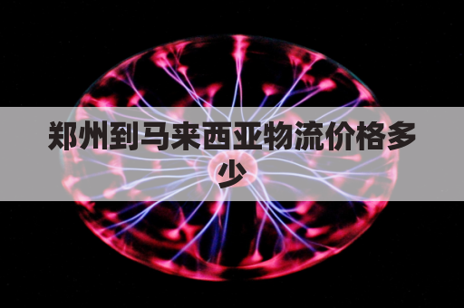 郑州到马来西亚物流价格多少(郑州到马来西亚飞多久)