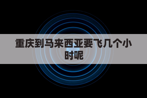 重庆到马来西亚要飞几个小时呢(重庆到马尼拉要飞多久)