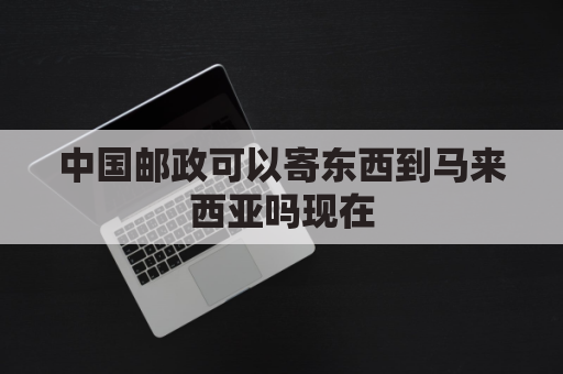 中国邮政可以寄东西到马来西亚吗现在(中国邮政可以寄东西到马来西亚吗现在多少钱)