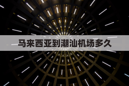马来西亚到潮汕机场多久(马来西亚到潮汕机场多久到达)