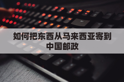 如何把东西从马来西亚寄到中国邮政(马来西亚怎么往国内邮东西)