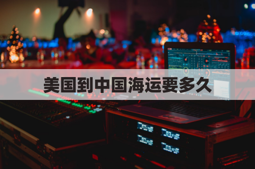 美国到中国海运要多久(美国到中国海运航线图)