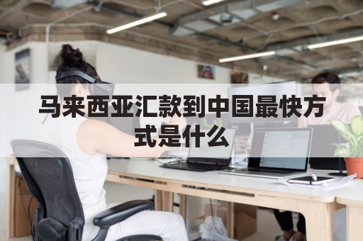 马来西亚汇款到中国最快方式是什么(从马来西亚汇款到中国一般多久到账)