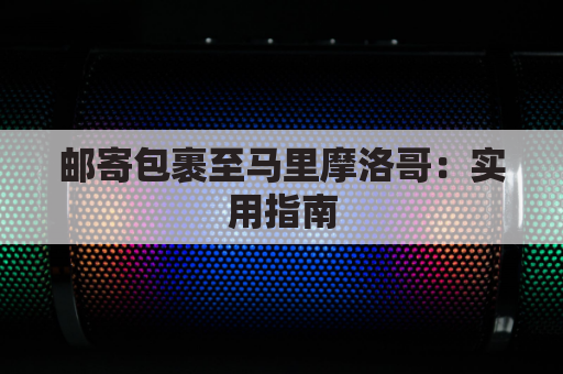 邮寄包裹至马里摩洛哥:实用指南